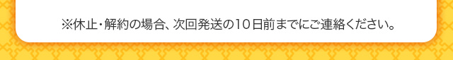 ※休止・解約の場合、次回発送の10 日前までにご連絡ください。