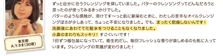 ずっと自分に合うクレンジングを探していました。 バターのクレンジングってどんなだろうと思ったのが使ってみるきっかけでした。バターのような感触が、 溶けてす～っと肌に馴染むときに、 わたしの苦手なオイルクレンジングぽさが少しあって、 ちょっと不安になりました。 でも、 まったく乾燥しないんです！洗顔後にあわてて化粧水をつけることもなくなりました。 小鼻のまわりもスッキリ！ すごくいいです！1回ずつ個包装になっていて、 衛生的だし、 毎回フレッシュな香りが楽しめるのも気に入っています。 クレンジングの常識が変わりました！