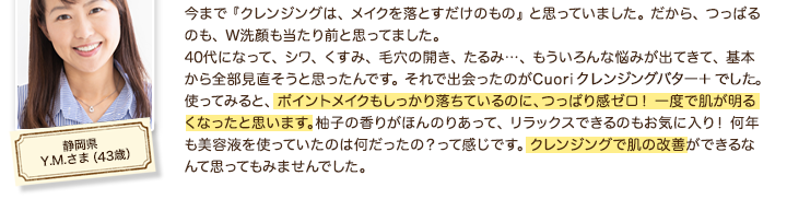 今まで 『クレンジングは、 メイクを落とすだけのもの』 と思っていました。 だから、 つっぱるのも、 W洗顔も当たり前と思ってました。40代になって、 シワ、 くすみ、 毛穴の開き、 たるみ…、 もういろんな悩みが出てきて、 基本から全部見直そうと思ったんです。 それで出会ったのがCuori クレンジングバターでした。 使ってみると、 ポイントメイクもしっかり落ちているのに、つっぱり感ゼロ！ 一度で肌が明るくなったと思います。柚子の香りがほんのりあって、 リラックスできるのもお気に入り！ 何年も美容液を使っていたのは何だったの？って感じです。 クレンジングで肌の改善ができるなんて思ってもみませんでした。