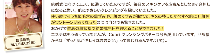 結婚式に向けてエステに通っていたのですが、 毎日のスキンケアをきちんとしなきゃ台無しになると思い、 肌にやさしいクレンジングを探していました。使い続けるうちに毛穴の黒ずみや、 肌のくすみが取れて、キメの整ったすべすべ肌に！ 肌色がワントーン明るくなったのには自分でも驚きました。おかげで最高の肌状態で結婚式当日を迎えることができました！エステはもう通っていませんが、Cuoriクレンジングバターは今も愛用しています。旦那様からは「ずっと肌がキレイなままだね」って言われるんですよ（笑）。