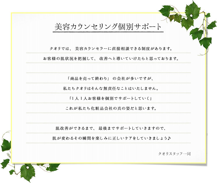 クオリでは、美容カウンセラーに直接相談できる制度があります。お客様の肌状況を把握して、改善へと導いていけたらと思っております。「商品を売って終わり」の会社が多いですが、私たちクオリはそんな無責任なことはいたしません。「1人1人お客様を個別でサポートしていく」これが私たち化粧品会社の真の姿だと思います。肌改善ができるまで、最後までサポートしていきますので、肌が変わるその瞬間を楽しみに正しいケアをしていきましょう♪