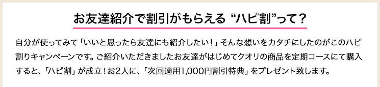 ご紹介いただきましたお友達がはじめてクオリの商品を定期コースにて購入すると、「ハピ割」が成立！お2人に、「次回適用1,000円割引特典」をプレゼント致します。自分が使ってみて「いいと思ったら友達にも紹介したい！」そんな想いをカタチにしたのがこのハピ割りキャンペーンです。ご紹介いただきましたお友達がはじめてクオリの商品を定期コースにて購入すると、「ハピ割」が成立！お2人に、「次回適用1,000円割引特典」をプレゼント致します。