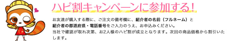 お友達が購入する際に、ご注文の備考欄に、紹介者の名前（フルネーム）と紹介者の都道府県・電話番号をご入力のうえ、お申込みください。弊社で確認が取れ次第、お2人様のハピ割が成立となります。次回の商品価格から割引いたします。